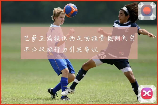 巴萨正式投诉西足协指责裁判判罚不公双标行为引发争议