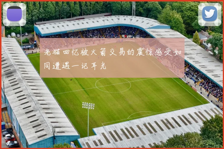 老猫回忆被火箭交易的震惊感受如同遭遇一记耳光