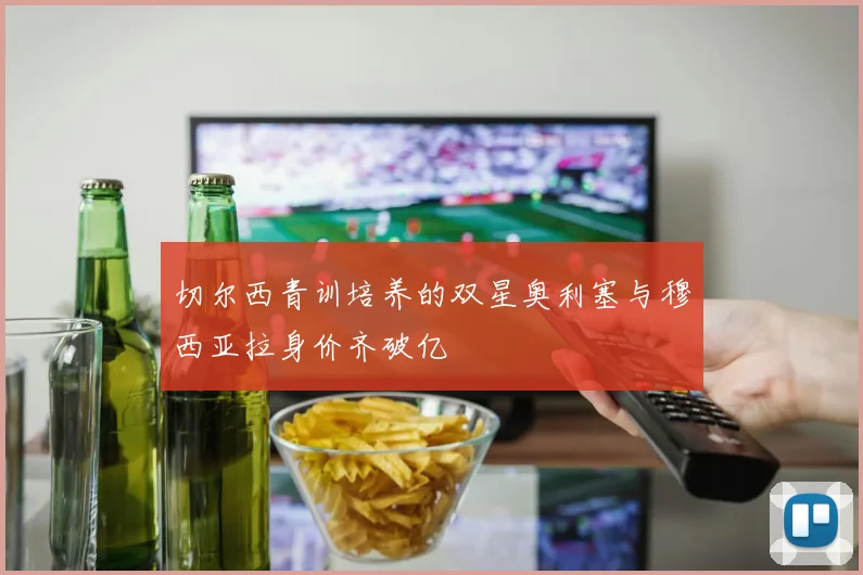 切尔西青训培养的双星奥利塞与穆西亚拉身价齐破亿
