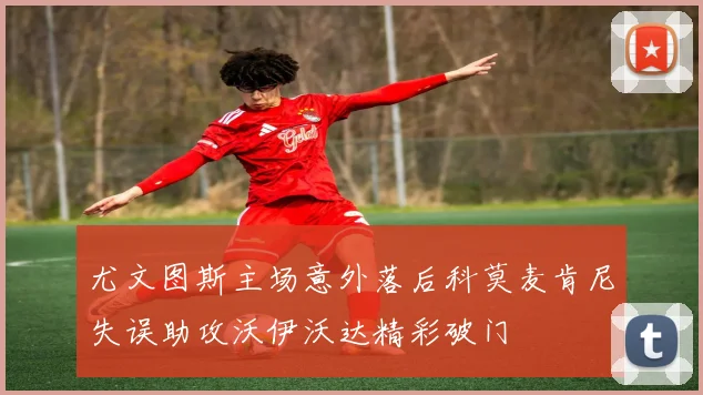 尤文图斯主场意外落后科莫麦肯尼失误助攻沃伊沃达精彩破门