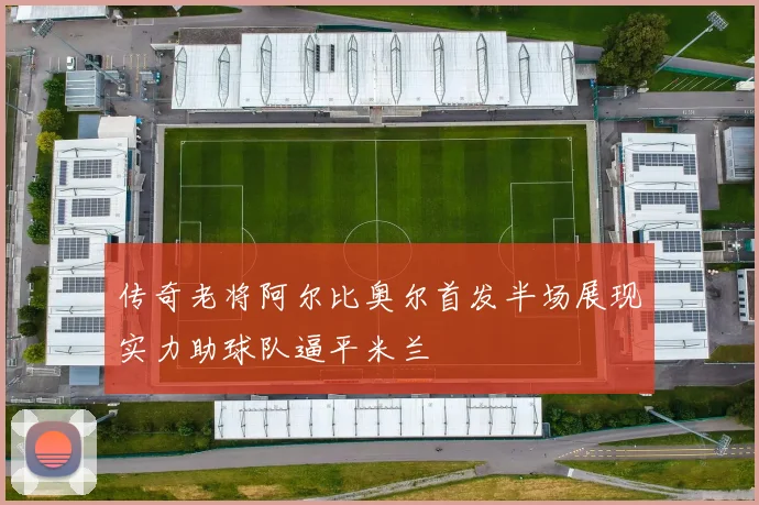 传奇老将阿尔比奥尔首发半场展现实力助球队逼平米兰