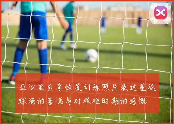 亚沙里分享恢复训练照片表达重返球场的喜悦与对艰难时期的感慨