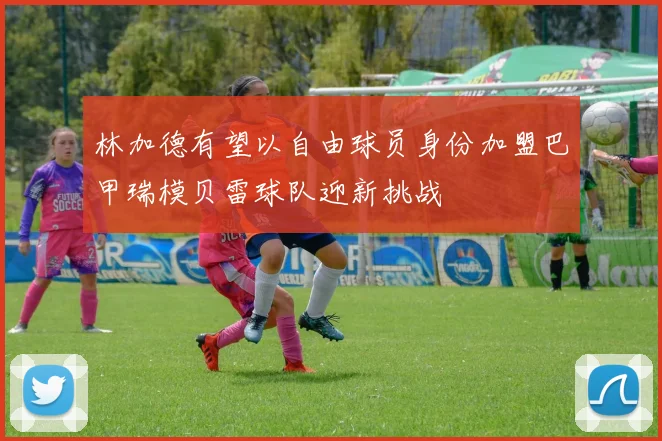 林加德有望以自由球员身份加盟巴甲瑞模贝雷球队迎新挑战
