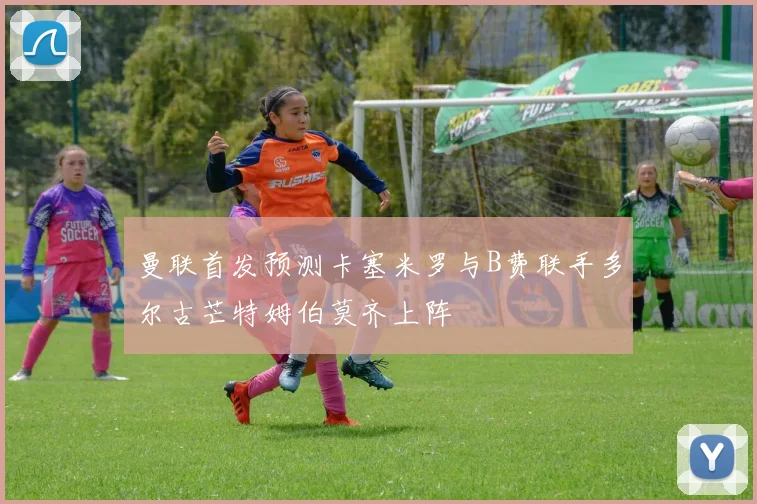 曼联首发预测卡塞米罗与B费联手多尔古芒特姆伯莫齐上阵