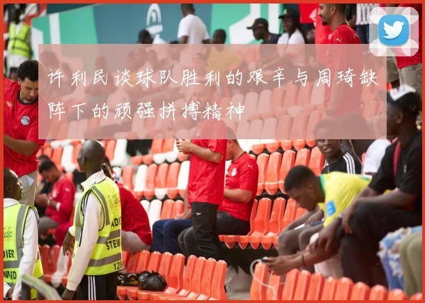 许利民谈球队胜利的艰辛与周琦缺阵下的顽强拼搏精神