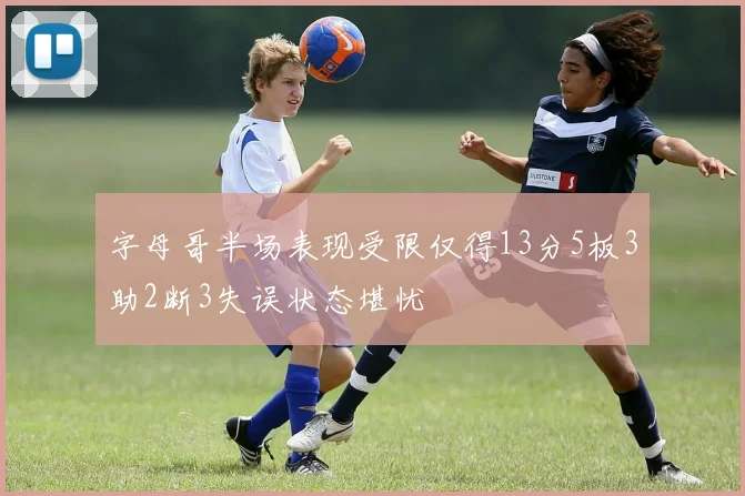字母哥半场表现受限仅得13分5板3助2断3失误状态堪忧