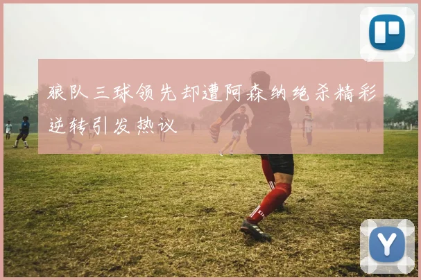 狼队三球领先却遭阿森纳绝杀精彩逆转引发热议