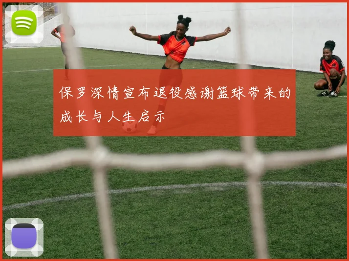 保罗深情宣布退役感谢篮球带来的成长与人生启示