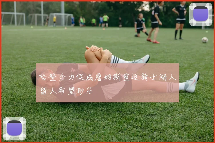 哈登全力促成詹姆斯重返骑士湖人留人希望渺茫