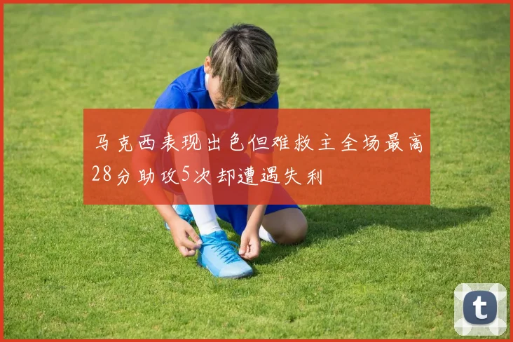 马克西表现出色但难救主全场最高28分助攻5次却遭遇失利