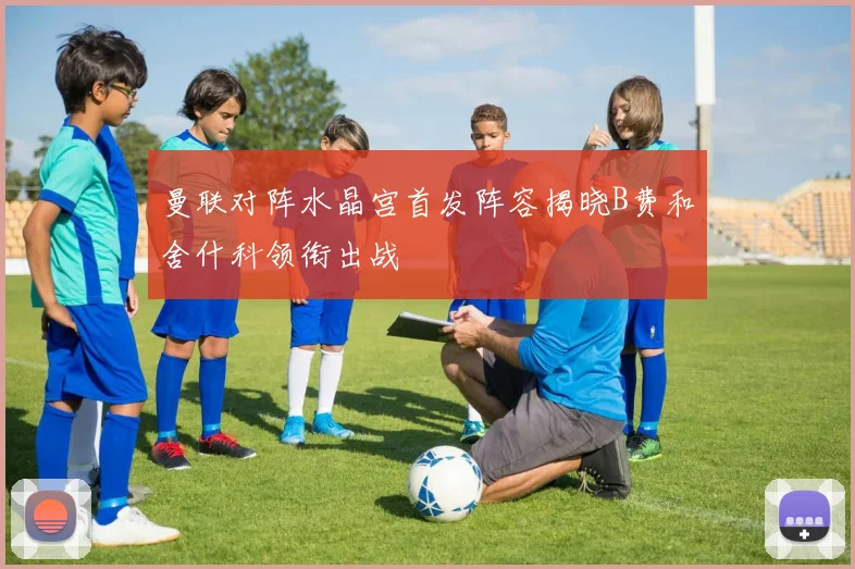 曼联对阵水晶宫首发阵容揭晓B费和舍什科领衔出战