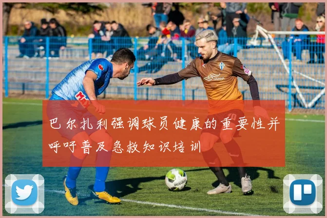 巴尔扎利强调球员健康的重要性并呼吁普及急救知识培训