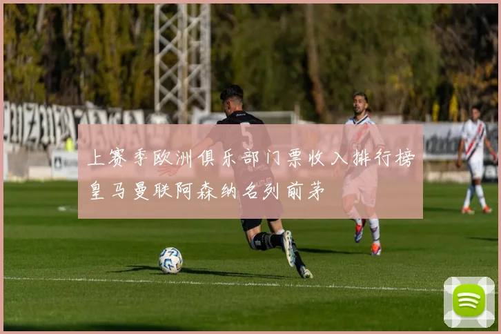 上赛季欧洲俱乐部门票收入排行榜皇马曼联阿森纳名列前茅
