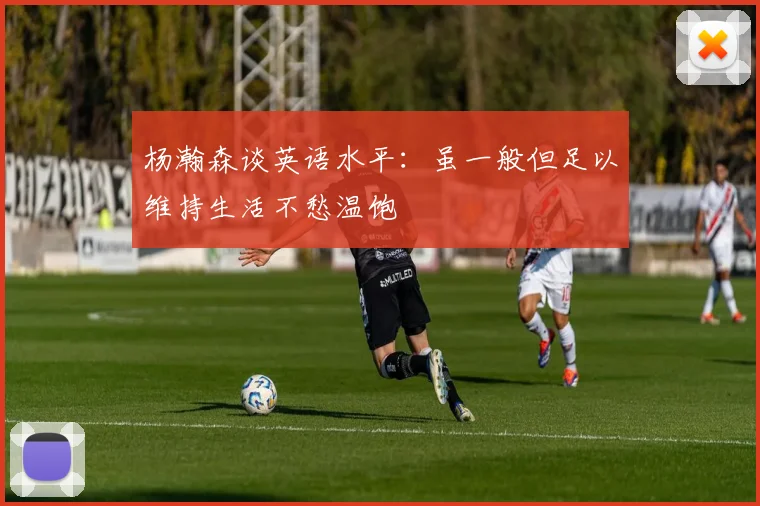 杨瀚森谈英语水平：虽一般但足以维持生活不愁温饱