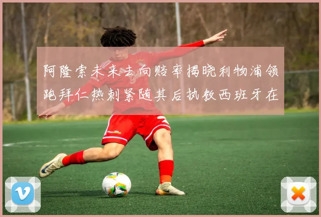 阿隆索未来去向赔率揭晓利物浦领跑拜仁热刺紧随其后执教西班牙在列