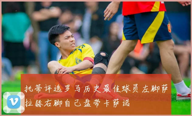 托蒂评选罗马历史最佳球员左脚萨拉赫右脚自己盘带卡萨诺