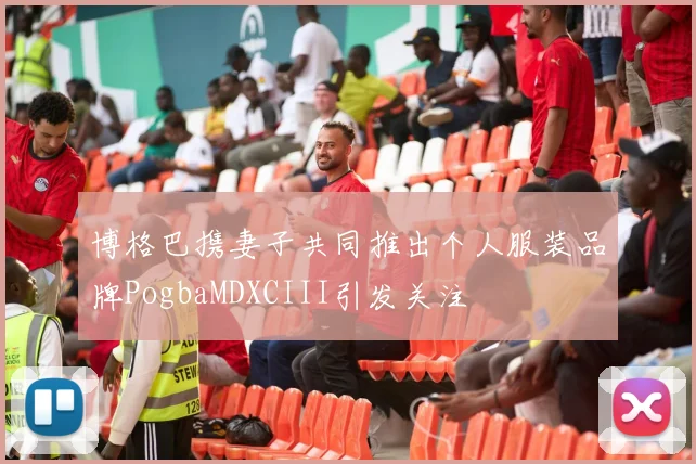 博格巴携妻子共同推出个人服装品牌PogbaMDXCIII引发关注